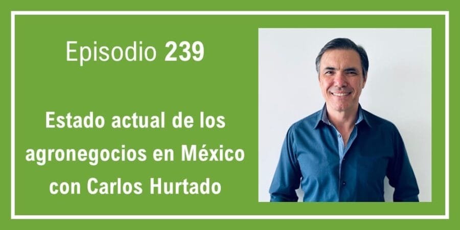 Episodio 239: Estado actual de los agronegocios en México con Carlos Hurtado